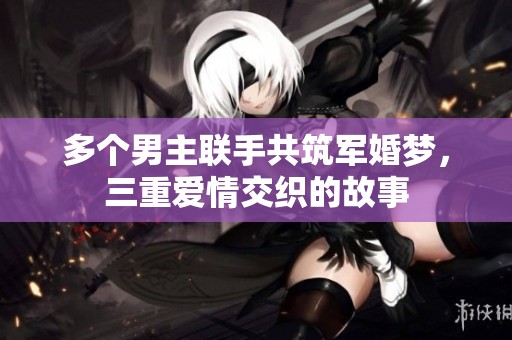 多个男主联手共筑军婚梦，三重爱情交织的故事