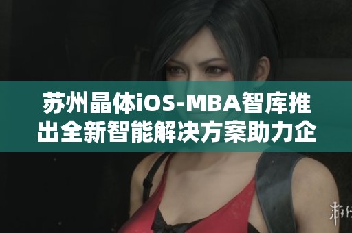 苏州晶体iOS-MBA智库推出全新智能解决方案助力企业发展