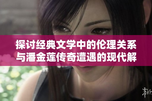 探讨经典文学中的伦理关系与潘金莲传奇遭遇的现代解读
