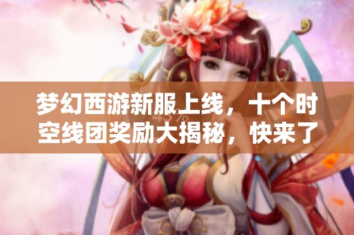 梦幻西游新服上线，十个时空线团奖励大揭秘，快来了解吧！
