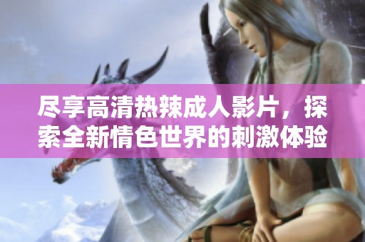 尽享高清热辣成人影片，探索全新情色世界的刺激体验