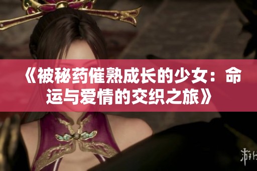 《被秘药催熟成长的少女：命运与爱情的交织之旅》