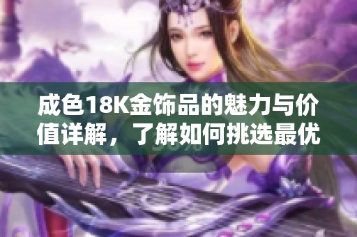成色18K金饰品的魅力与价值详解，了解如何挑选最优质的饰物