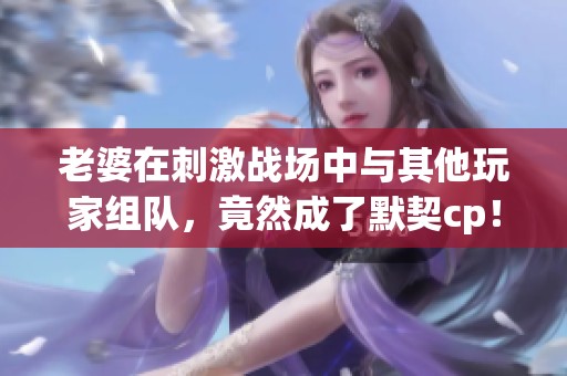 老婆在刺激战场中与其他玩家组队，竟然成了默契cp！