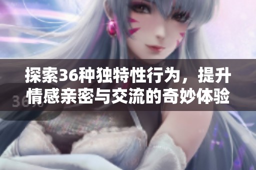 探索36种独特性行为，提升情感亲密与交流的奇妙体验