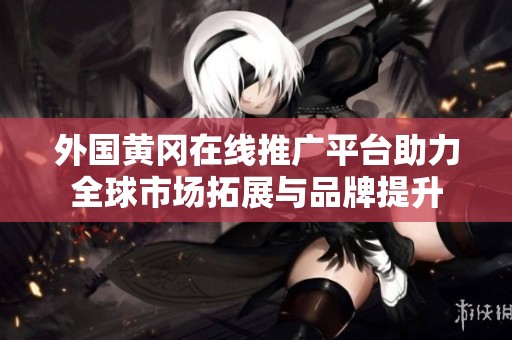 外国黄冈在线推广平台助力全球市场拓展与品牌提升