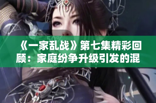 《一家乱战》第七集精彩回顾：家庭纷争升级引发的混乱局面