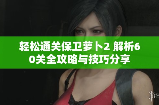 轻松通关保卫萝卜2 解析60关全攻略与技巧分享