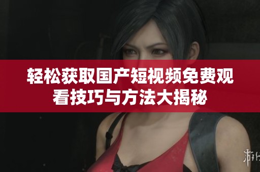 轻松获取国产短视频免费观看技巧与方法大揭秘