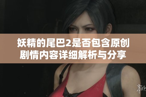 妖精的尾巴2是否包含原创剧情内容详细解析与分享