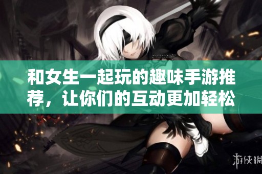 和女生一起玩的趣味手游推荐，让你们的互动更加轻松愉快