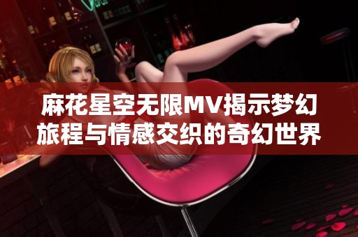 麻花星空无限MV揭示梦幻旅程与情感交织的奇幻世界