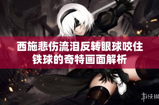 西施悲伤流泪反转眼球咬住铁球的奇特画面解析