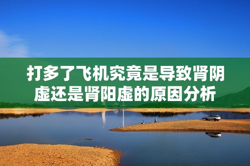 打多了飞机究竟是导致肾阴虚还是肾阳虚的原因分析