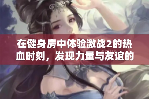 在健身房中体验激战2的热血时刻，发现力量与友谊的真谛