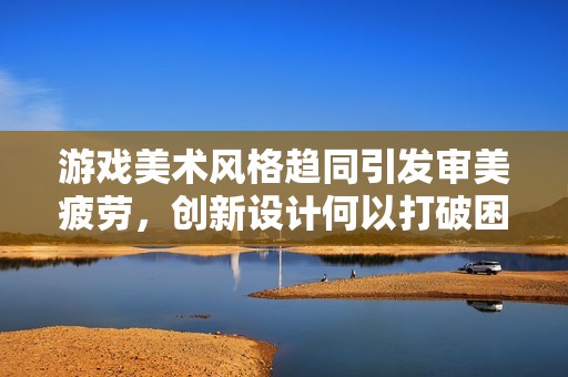 游戏美术风格趋同引发审美疲劳，创新设计何以打破困境
