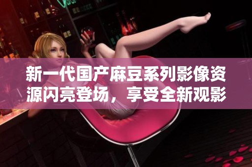新一代国产麻豆系列影像资源闪亮登场，享受全新观影体验
