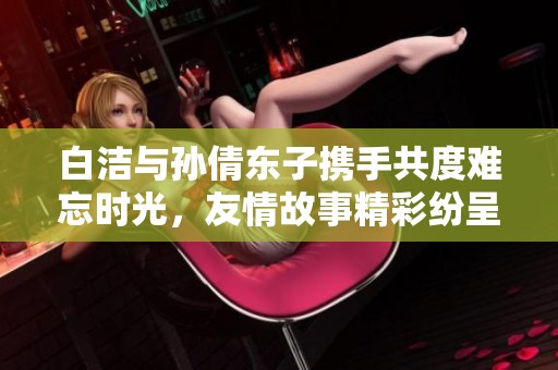 白洁与孙倩东子携手共度难忘时光，友情故事精彩纷呈