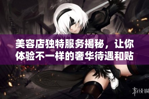 美容店独特服务揭秘，让你体验不一样的奢华待遇和贴心关怀