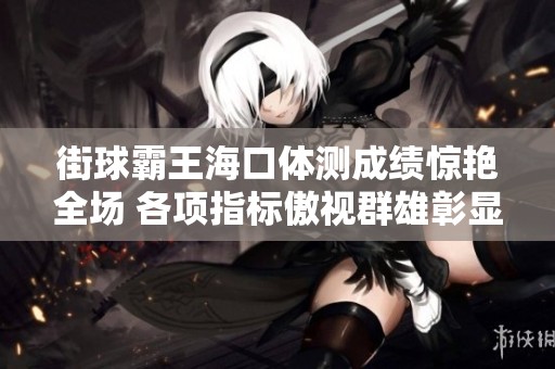 街球霸王海口体测成绩惊艳全场 各项指标傲视群雄彰显非凡实力