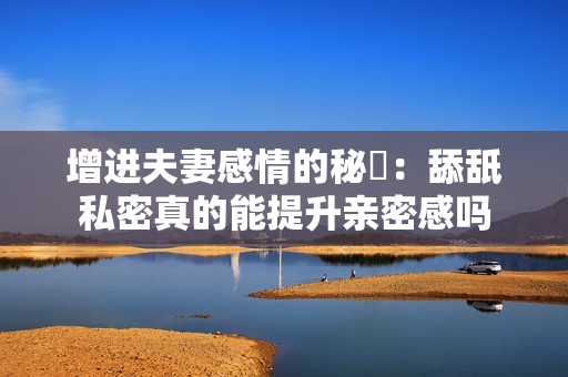 增进夫妻感情的秘訣：舔舐私密真的能提升亲密感吗