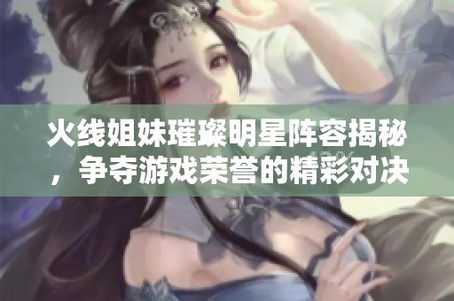 火线姐妹璀璨明星阵容揭秘，争夺游戏荣誉的精彩对决