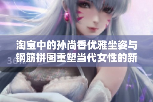 淘宝中的孙尚香优雅坐姿与钢筋拼图重塑当代女性的新形象