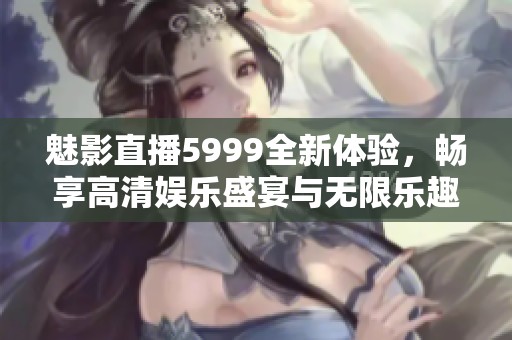 魅影直播5999全新体验，畅享高清娱乐盛宴与无限乐趣