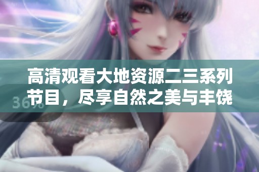 高清观看大地资源二三系列节目，尽享自然之美与丰饶资源
