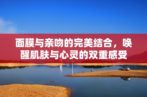 面膜与亲吻的完美结合，唤醒肌肤与心灵的双重感受