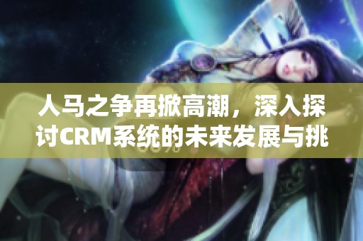 人马之争再掀高潮，深入探讨CRM系统的未来发展与挑战