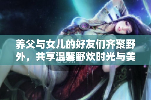 养父与女儿的好友们齐聚野外，共享温馨野炊时光与美好回忆