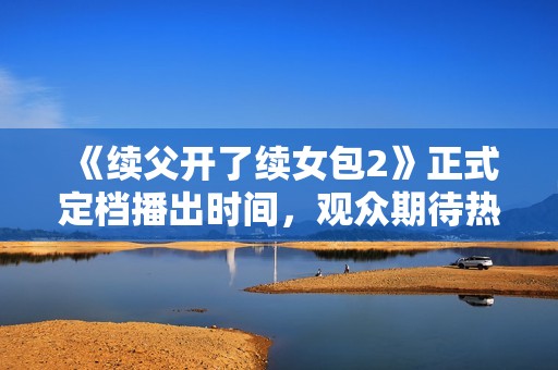 《续父开了续女包2》正式定档播出时间，观众期待热潮再起