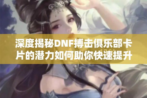 深度揭秘DNF搏击俱乐部卡片的潜力如何助你快速提升战力