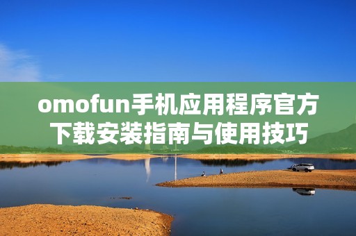 omofun手机应用程序官方下载安装指南与使用技巧
