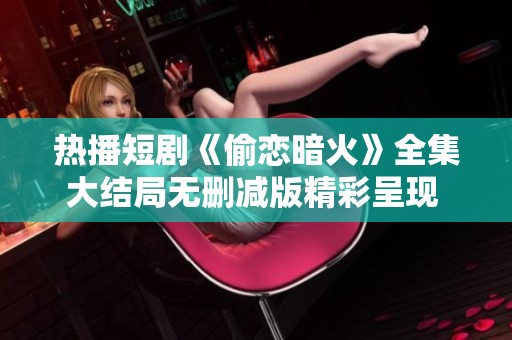 热播短剧《偷恋暗火》全集大结局无删减版精彩呈现 观众期待继续追剧