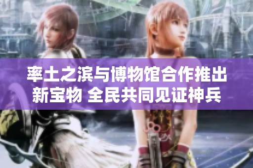 率土之滨与博物馆合作推出新宝物 全民共同见证神兵重现盛况