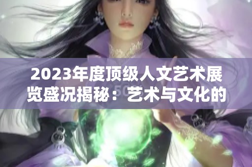2023年度顶级人文艺术展览盛况揭秘：艺术与文化的碰撞