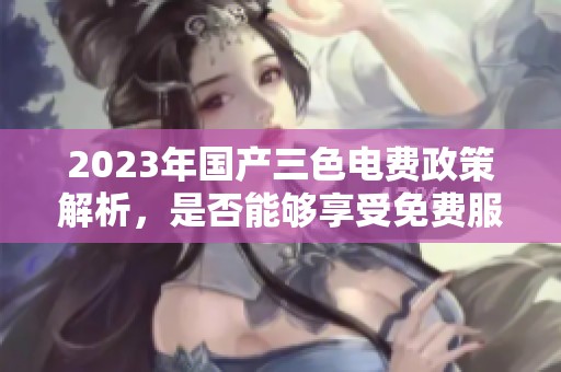 2023年国产三色电费政策解析，是否能够享受免费服务
