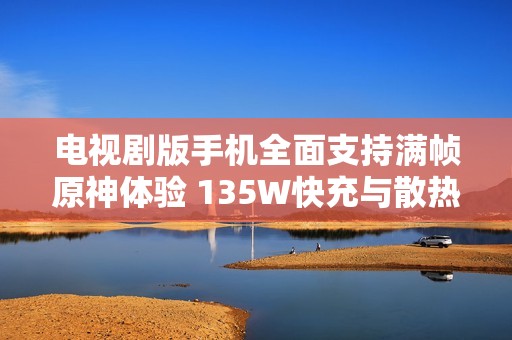 电视剧版手机全面支持满帧原神体验 135W快充与散热技术引领行业新潮流