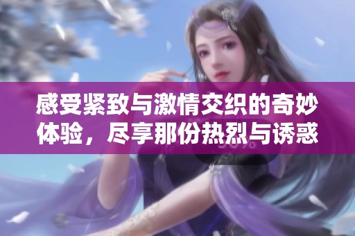 感受紧致与激情交织的奇妙体验，尽享那份热烈与诱惑