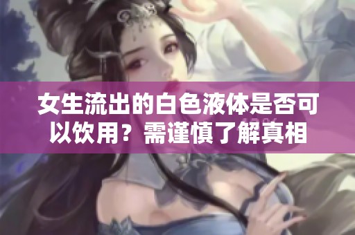 女生流出的白色液体是否可以饮用？需谨慎了解真相