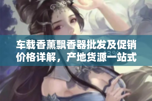 车载香薰飘香器批发及促销价格详解，产地货源一站式服务