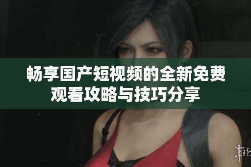 畅享国产短视频的全新免费观看攻略与技巧分享