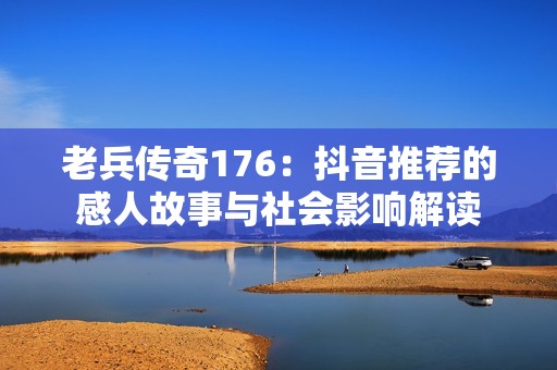 老兵传奇176：抖音推荐的感人故事与社会影响解读