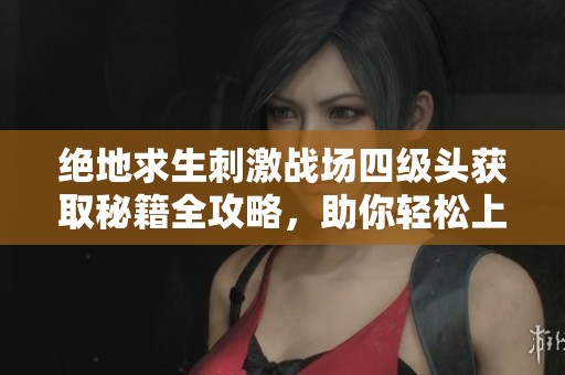 绝地求生刺激战场四级头获取秘籍全攻略，助你轻松上手！