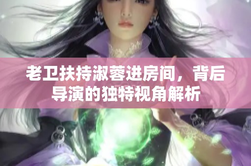 老卫扶持淑蓉进房间，背后导演的独特视角解析