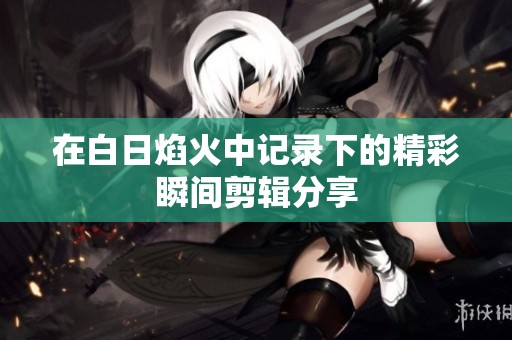 在白日焰火中记录下的精彩瞬间剪辑分享