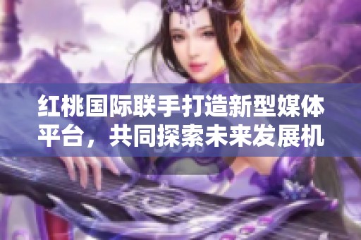 红桃国际联手打造新型媒体平台，共同探索未来发展机遇