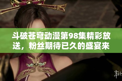 斗破苍穹动漫第98集精彩放送，粉丝期待已久的盛宴来临